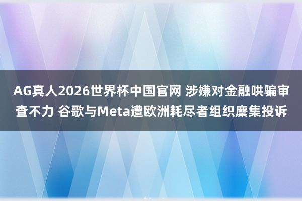 AG真人2026世界杯中国官网 涉嫌对金融哄骗审查不力 谷歌与Meta遭欧洲耗尽者组织麇集投诉