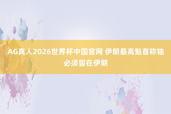 AG真人2026世界杯中国官网 伊朗最高魁首称铀必须留在伊朗