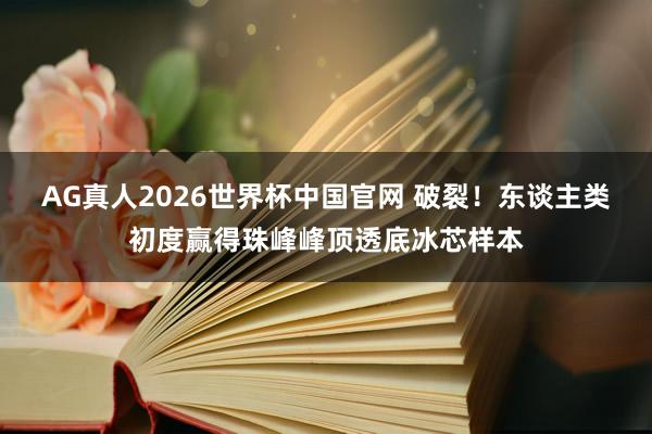 AG真人2026世界杯中国官网 破裂！东谈主类初度赢得珠峰峰顶透底冰芯样本