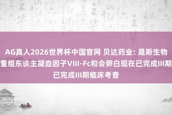 AG真人2026世界杯中国官网 贝达药业: 晟斯生物打针用培重组东谈主凝血因子VIII-Fc和会卵白现在已完成III期临床考查