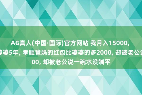 AG真人(中国·国际)官方网站 我月入15000， 养家养孩子养婆婆5年， 孝顺爸妈的红包比婆婆的多2000， 却被老公说一碗水没端平