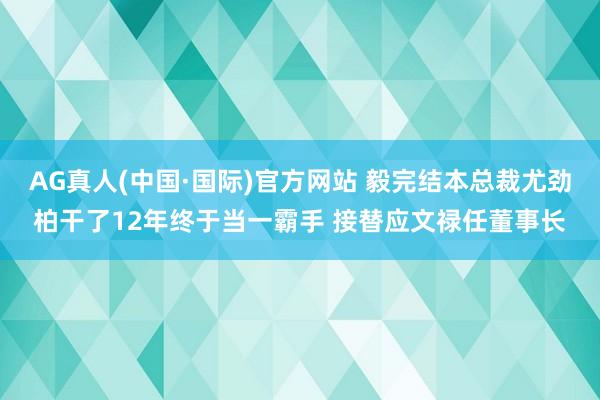 AG真人(中国·国际)官方网站 毅完结本总裁尤劲柏干了12年终于当一霸手 接替应文禄任董事长