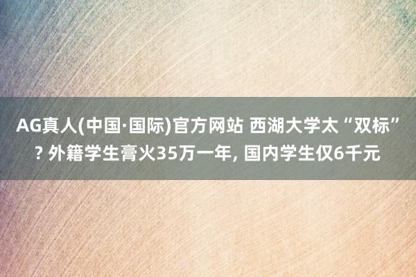 AG真人(中国·国际)官方网站 西湖大学太“双标”? 外籍学生膏火35万一年， 国内学生仅6千元