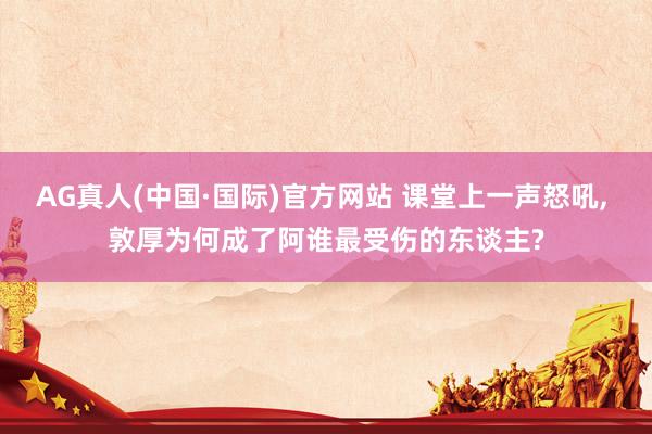 AG真人(中国·国际)官方网站 课堂上一声怒吼， 敦厚为何成了阿谁最受伤的东谈主?