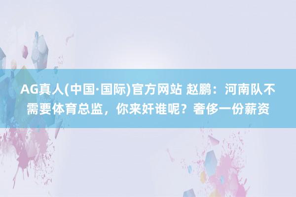 AG真人(中国·国际)官方网站 赵鹏：河南队不需要体育总监，你来奸谁呢？奢侈一份薪资