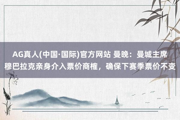 AG真人(中国·国际)官方网站 曼晚：曼城主席穆巴拉克亲身介入票价商榷，确保下赛季票价不变