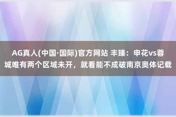 AG真人(中国·国际)官方网站 丰臻：申花vs蓉城唯有两个区域未开，就看能不成破南京奥体记载