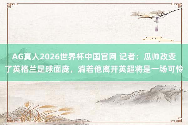 AG真人2026世界杯中国官网 记者：瓜帅改变了英格兰足球面庞，淌若他离开英超将是一场可怜