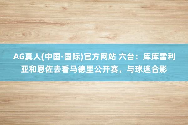 AG真人(中国·国际)官方网站 六台：库库雷利亚和恩佐去看马德里公开赛，与球迷合影