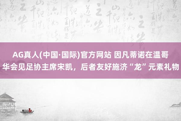 AG真人(中国·国际)官方网站 因凡蒂诺在温哥华会见足协主席宋凯，后者友好施济“龙”元素礼物