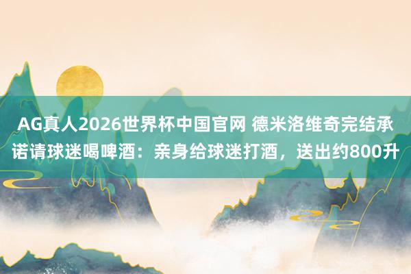 AG真人2026世界杯中国官网 德米洛维奇完结承诺请球迷喝啤酒：亲身给球迷打酒，送出约800升