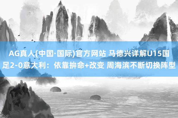 AG真人(中国·国际)官方网站 马德兴详解U15国足2-0意大利：依靠拚命+改变 周海滨不断切换阵型