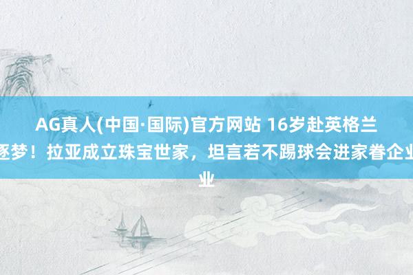 AG真人(中国·国际)官方网站 16岁赴英格兰逐梦！拉亚成立珠宝世家，坦言若不踢球会进家眷企业