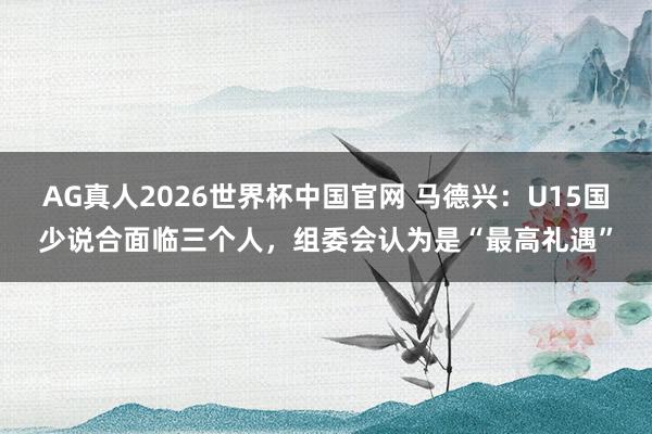 AG真人2026世界杯中国官网 马德兴：U15国少说合面临三个人，组委会认为是“最高礼遇”