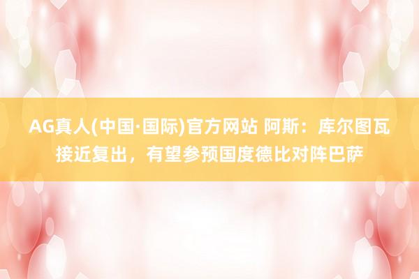 AG真人(中国·国际)官方网站 阿斯：库尔图瓦接近复出，有望参预国度德比对阵巴萨