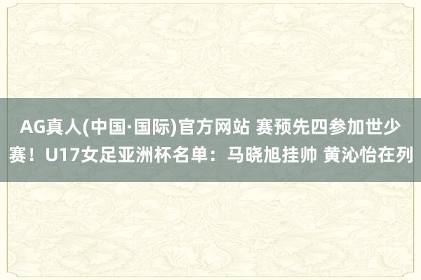 AG真人(中国·国际)官方网站 赛预先四参加世少赛！U17女足亚洲杯名单：马晓旭挂帅 黄沁怡在列