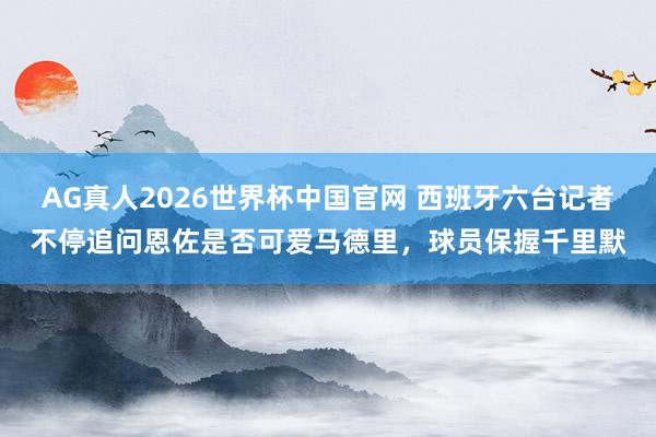 AG真人2026世界杯中国官网 西班牙六台记者不停追问恩佐是否可爱马德里，球员保握千里默