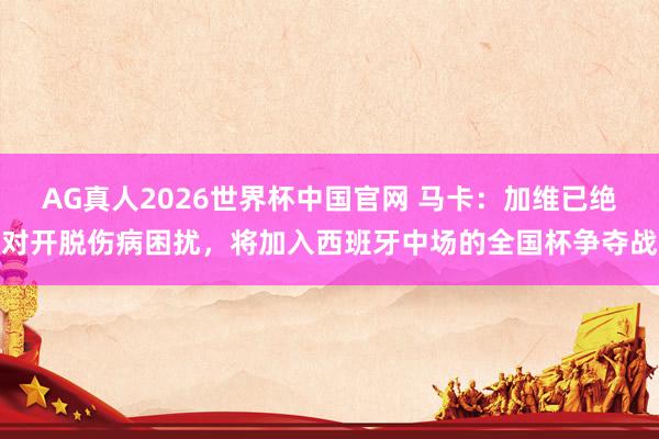 AG真人2026世界杯中国官网 马卡：加维已绝对开脱伤病困扰，将加入西班牙中场的全国杯争夺战