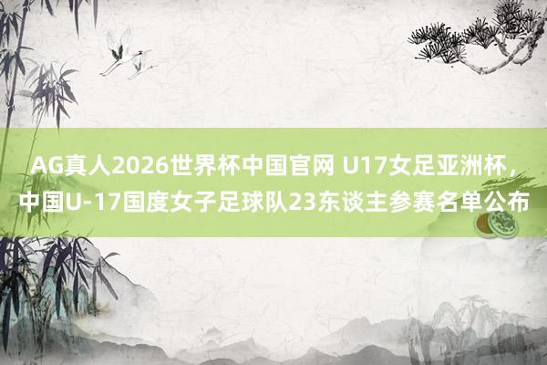 AG真人2026世界杯中国官网 U17女足亚洲杯，中国U-17国度女子足球队23东谈主参赛名单公布
