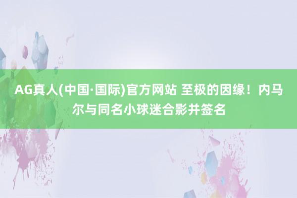 AG真人(中国·国际)官方网站 至极的因缘！内马尔与同名小球迷合影并签名