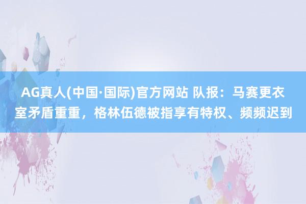 AG真人(中国·国际)官方网站 队报：马赛更衣室矛盾重重，格林伍德被指享有特权、频频迟到