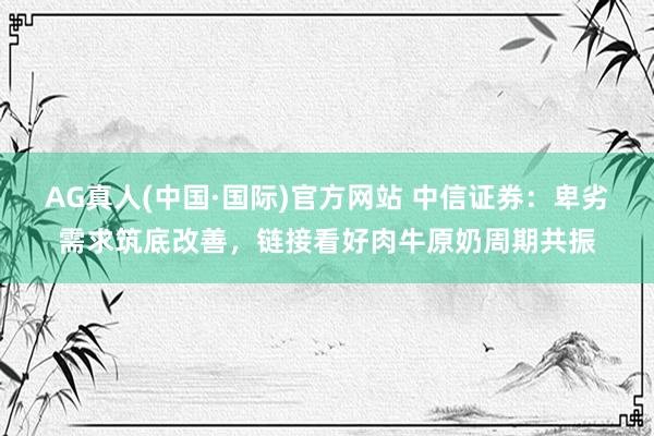 AG真人(中国·国际)官方网站 中信证券：卑劣需求筑底改善，链接看好肉牛原奶周期共振