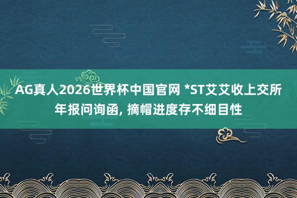 AG真人2026世界杯中国官网 *ST艾艾收上交所年报问询函， 摘帽进度存不细目性