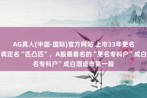 AG真人(中国·国际)官方网站 上市33年更名十余次，曾高调定名“匹凸匹”，A股最着名的“更名专科户”成白酒退市第一股