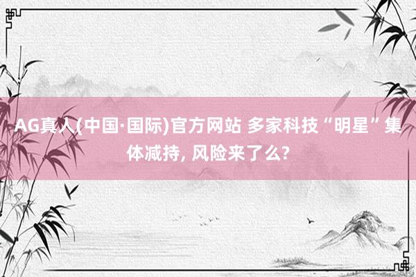 AG真人(中国·国际)官方网站 多家科技“明星”集体减持， 风险来了么?