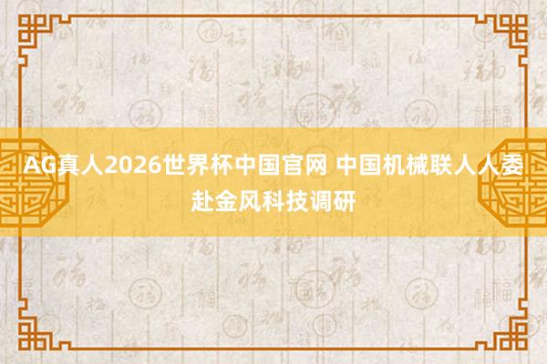 AG真人2026世界杯中国官网 中国机械联人人委赴金风科技调研