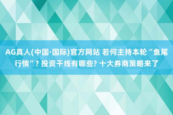 AG真人(中国·国际)官方网站 若何主持本轮“鱼尾行情”? 投资干线有哪些? 十大券商策略来了