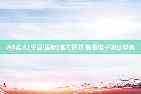 AG真人(中国·国际)官方网站 新睿电子明日申购