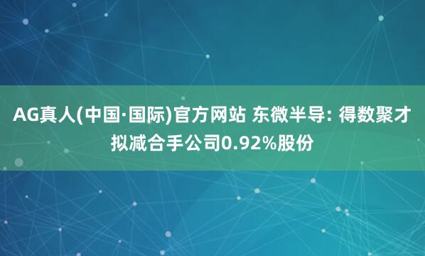 AG真人(中国·国际)官方网站 东微半导: 得数聚才拟减合手公司0.92%股份