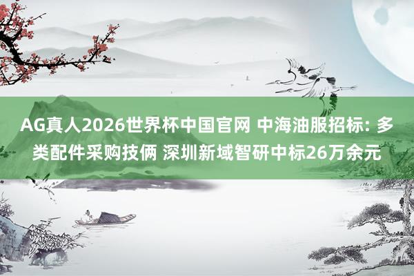 AG真人2026世界杯中国官网 中海油服招标: 多类配件采购技俩 深圳新域智研中标26万余元