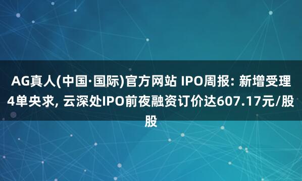 AG真人(中国·国际)官方网站 IPO周报: 新增受理4单央求， 云深处IPO前夜融资订价达607.17元/股