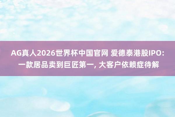 AG真人2026世界杯中国官网 爱德泰港股IPO: 一款居品卖到巨匠第一， 大客户依赖症待解