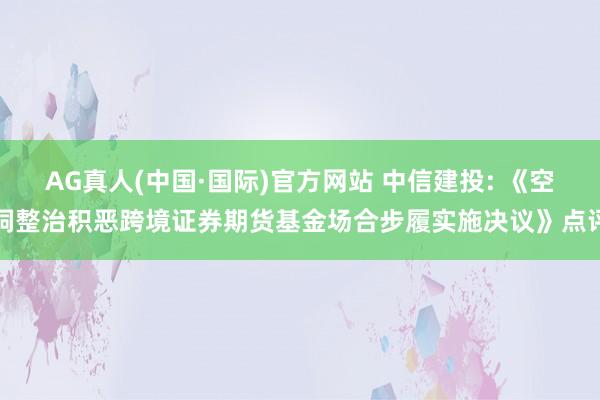 AG真人(中国·国际)官方网站 中信建投: 《空洞整治积恶跨境证券期货基金场合步履实施决议》点评