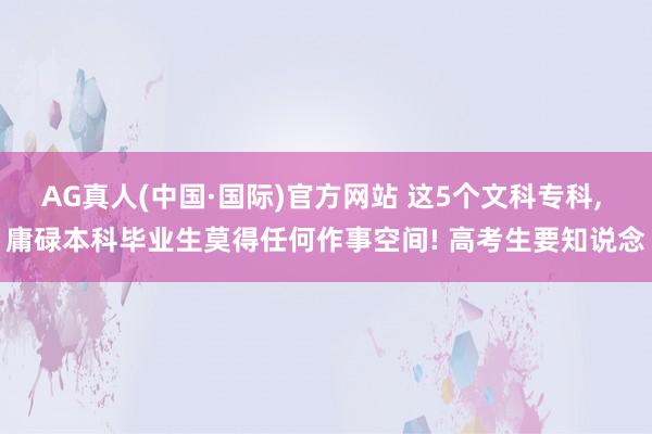 AG真人(中国·国际)官方网站 这5个文科专科， 庸碌本科毕业生莫得任何作事空间! 高考生要知说念