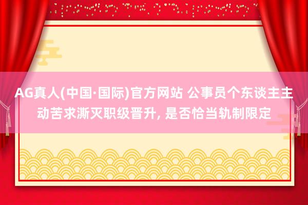 AG真人(中国·国际)官方网站 公事员个东谈主主动苦求澌灭职级晋升， 是否恰当轨制限定