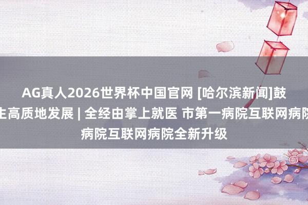 AG真人2026世界杯中国官网 [哈尔滨新闻]鼓吹医疗卫生高质地发展 | 全经由掌上就医 市第一病院互联网病院全新升级