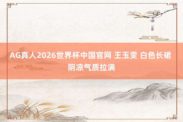 AG真人2026世界杯中国官网 王玉雯 白色长裙 阴凉气质拉满