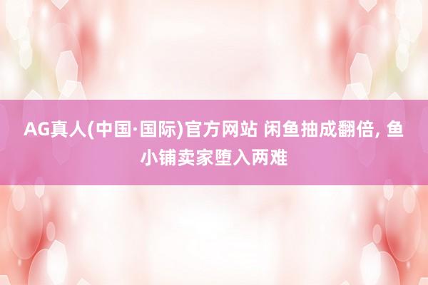 AG真人(中国·国际)官方网站 闲鱼抽成翻倍， 鱼小铺卖家堕入两难