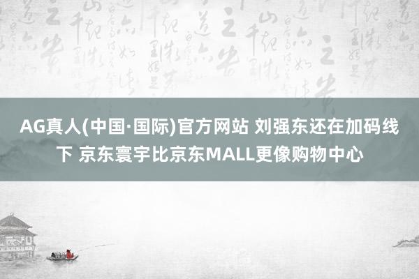 AG真人(中国·国际)官方网站 刘强东还在加码线下 京东寰宇比京东MALL更像购物中心