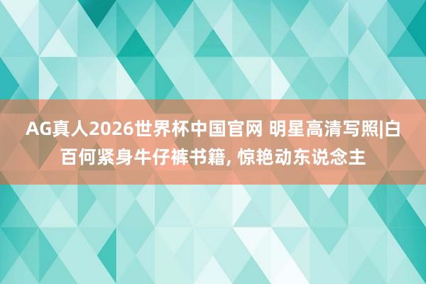 AG真人2026世界杯中国官网 明星高清写照|白百何紧身牛仔裤书籍，<a href=