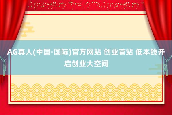 AG真人(中国·国际)官方网站 创业首站 低本钱开启创业大空间