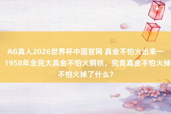 AG真人2026世界杯中国官网 真金不怕火出来一堆废铁：1958年全民大真金不怕火钢铁，究竟真金不怕火掉了什么？