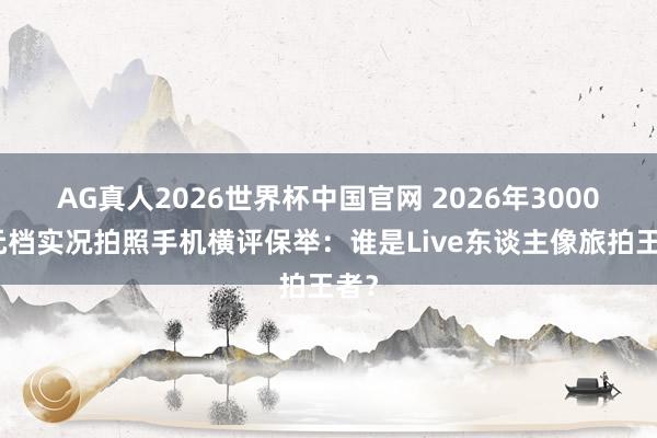 AG真人2026世界杯中国官网 2026年3000多元档实况拍照手机横评保举：谁是Live东谈主像旅拍王者？