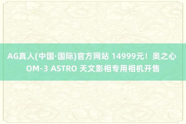 AG真人(中国·国际)官方网站 14999元！奥之心 OM-3 ASTRO 天文影相专用相机开售