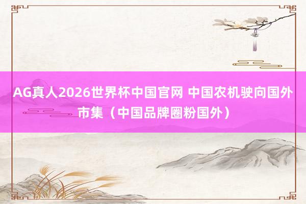 AG真人2026世界杯中国官网 中国农机驶向国外市集（中国品牌圈粉国外）