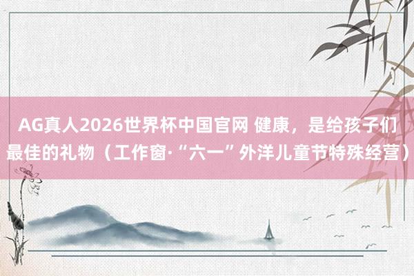 AG真人2026世界杯中国官网 健康，是给孩子们最佳的礼物（工作窗·“六一”外洋儿童节特殊经营）